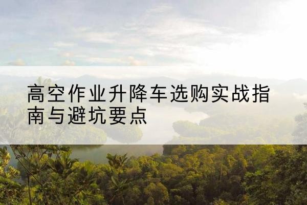 渭南升降车怎么选-高空作业升降车选购实战指南与避坑要点