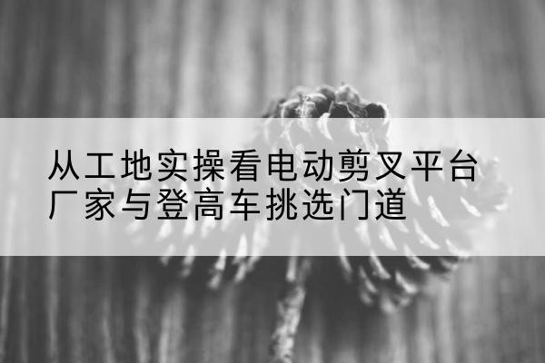 渭南电动剪叉升降平台厂家-从工地实操看电动剪叉平台厂家与登高车挑选门道