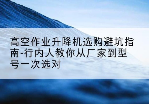 渭南升降平台厂家-高空作业升降机选购避坑指南-行内人教你从厂家到型号一次选对