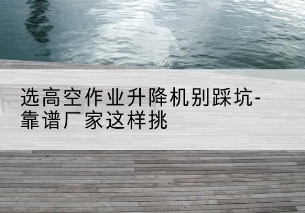 渭南剪叉式升降机厂家-选高空作业升降机别踩坑-靠谱厂家这样挑