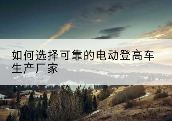 渭南电动登高车厂家-如何选择可靠的电动登高车生产厂家