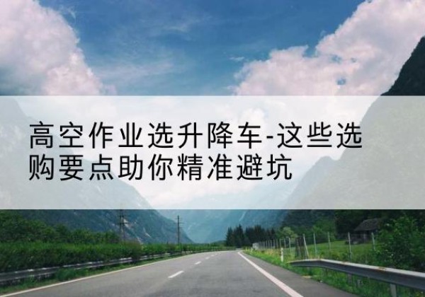 渭南升降车厂家-高空作业选升降车-这些选购要点助你*避坑