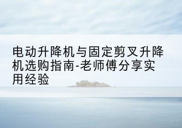 渭南电动升降机怎么选-电动升降机与固定剪叉升降机选购指南-老师傅分享实用经验