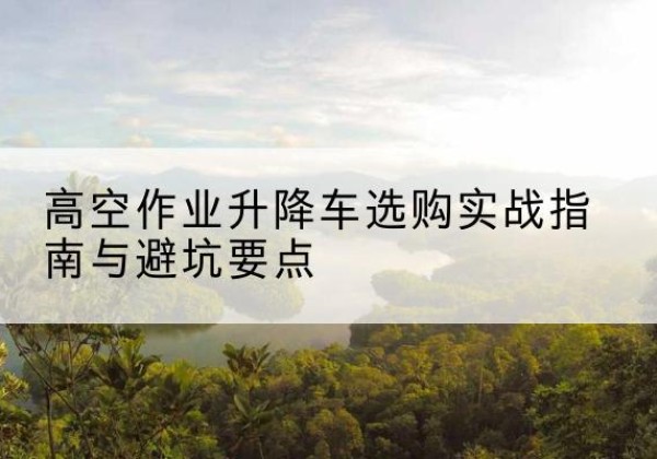 渭南升降车怎么选-高空作业升降车选购实战指南与避坑要点