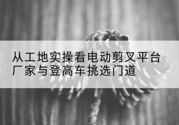 渭南电动剪叉升降平台厂家-从工地实操看电动剪叉平台厂家与登高车挑选门道