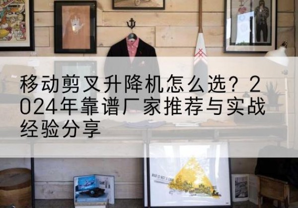 渭南升降平台厂家推荐-移动剪叉升降机怎么选？2024年靠谱厂家推荐与实战经验分享
