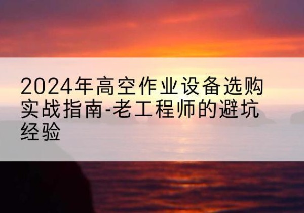 渭南高空作业升降机厂家推荐-2024年高空作业设备选购实战指南-老工程师的避坑经验